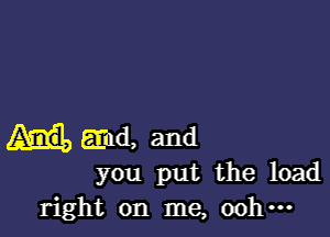 End, and
you put the load

right on me, 00 ...