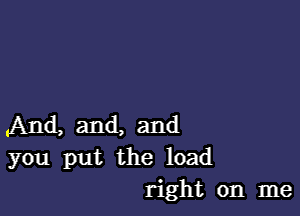 And, and, and
you put the load
right on me