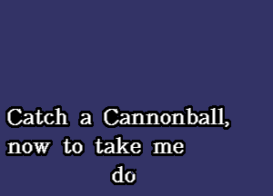 Catch a Cannonball,
now to take me
do