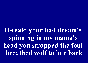 He said your bad dream's
spinning in my mama's
head you strapped the foul
breathed wolf to her back