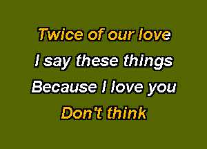 Twice of our love
Isay these things

Because I love you
Don't think