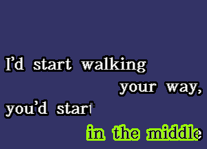 Yd start walking
your way,

you,d starf
ml fill? He