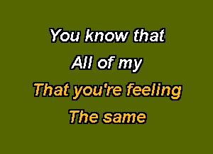 You know that
AM of my

That you're feeh'ng

The same