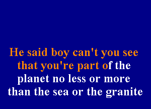 He said boy can't you see
that you're part of the
planet no less 01' more

than the sea 01' the granite