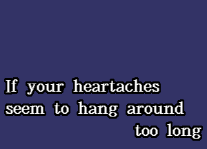 If your heartaches
seem to hang around
too long