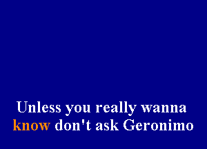 Unless you really wanna
know don't ask Geronimo