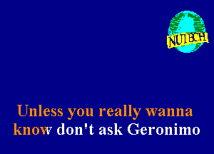 Unless you really wanna
know don't ask Geronimo