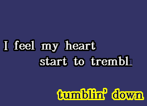 I feel my heart
start to trembL