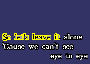 i535 m E3 alone
,Cause we catft see
eye to eye