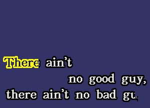 m aim
no good guy,
there aitft no bad gig.