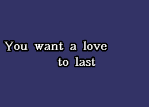 You want a love

to last