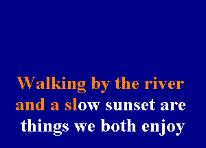 W alking by the river
and a slow sunset are
things we both enjoy