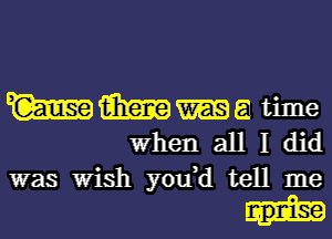 W 13m 51 time
When all I did
was Wish you,d tell me