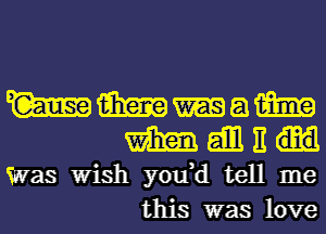 W m a m
m gill It

Was Wish you,d tell me
this was love