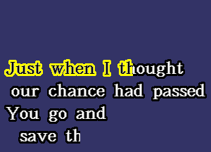 m m E iihought

our chance had passed
You go and
save th