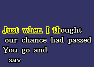 m m E iihought

our chance had passed
You go and
sav