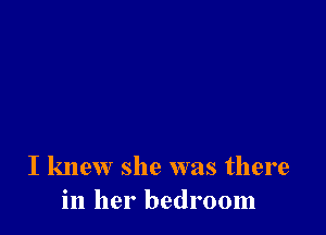 I knew she was there
in her bedroom