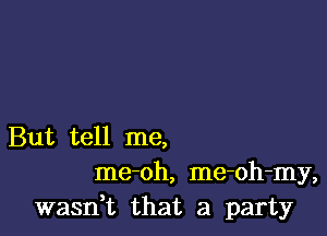 But tell me,
me-oh, me-oh-my,
wasn,t that a party