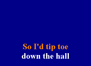 So I'd tip toe
down the hall