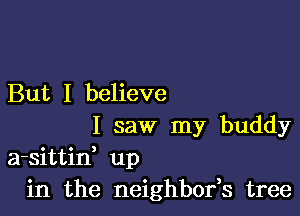 But I believe

I saw my buddy
a-sittid up
in the neighbofs tree