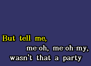 But tell me,
me-oh, me-oh-my,
wasn,t that a party