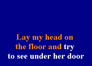 Lay my head on
the floor and try
to see under her door