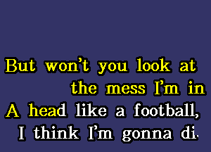 But won,t you look at

the mess Fm in
A head like a football,

I think Fm gonna di. l