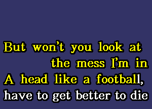 But won,t you look at
the mess Fm in

A head like a football,
have to get better to die
