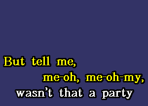 But tell me,
me-oh, me-oh-my,
wasn,t that a party