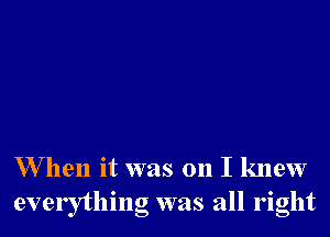 W hen it was on I knew
everything was all right