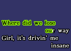 Girl, ifs drivid me
insane