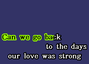 (m m (39 Emk
to the days
our love was strong