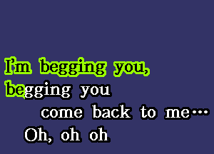 mum

mging you
come back to me---
Oh, oh oh