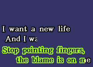 I want a new life
And 1 WE

mm
GEEEJZEEEEQanme