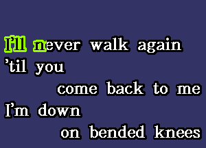 Em mever walk again
,til you

come back to me

Fm down
on bended knees