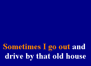 Sometimes I go out and
drive by that old house