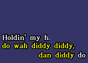 Holdid my h.
do wah diddy diddy,
dan diddy do