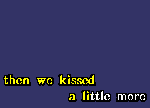 then we kissed
a little more