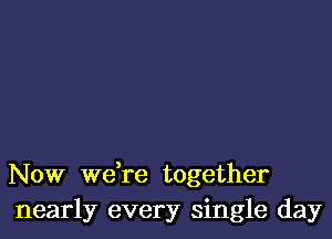 Now we,re together
nearly every single day