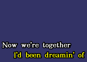 Now we re together
I,d been dreamin, of