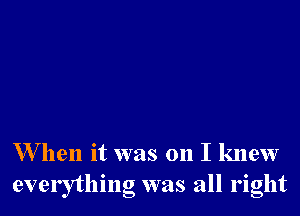 W hen it was on I knew
everything was all right