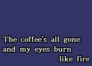 The coffeds all gone
and my eyes burn
like fire