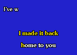 I made it back

home to you