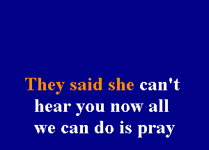They said she can't
hear you now all
we can do is pray