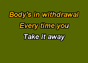 Body's in withdrawal
Every time you

Take it away