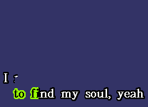 I .
iii) find my soul, yeah