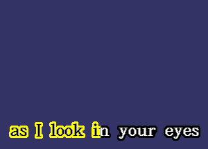 EEEHEH your eyes