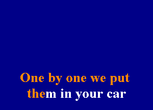 One by one we put
them in your car