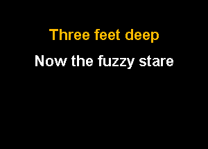 Three feet deep

Now the fuzzy stare
