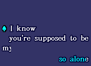 Q I know

you,re supposed to be
m)

so alone